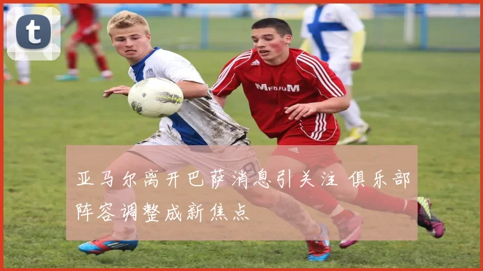 亚马尔离开巴萨消息引关注 俱乐部阵容调整成新焦点