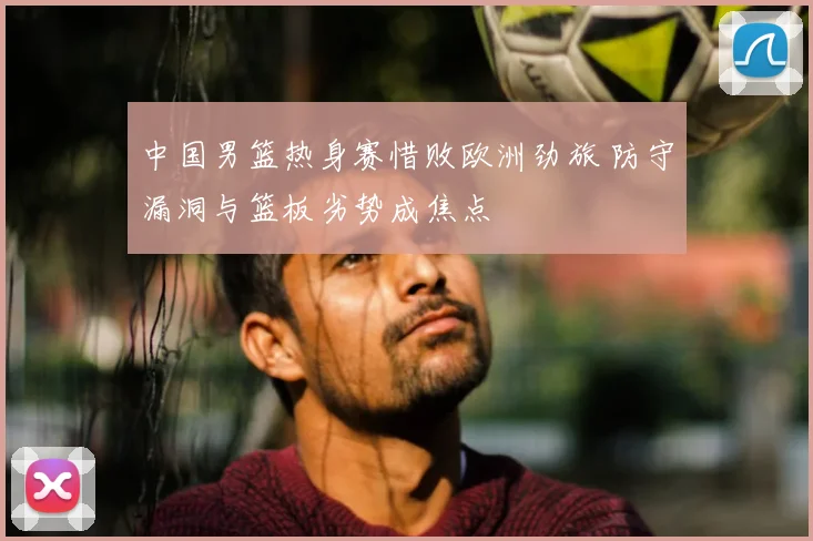 中国男篮热身赛惜败欧洲劲旅 防守漏洞与篮板劣势成焦点