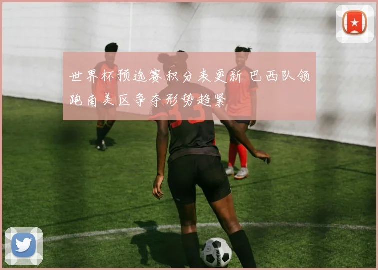 世界杯预选赛积分表更新 巴西队领跑南美区争夺形势趋紧