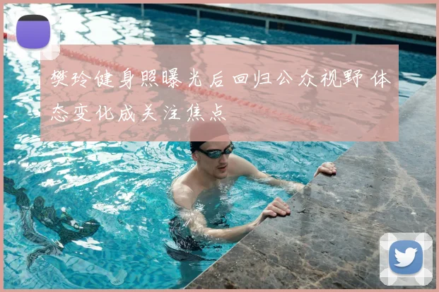 樊玲健身照曝光后回归公众视野 体态变化成关注焦点