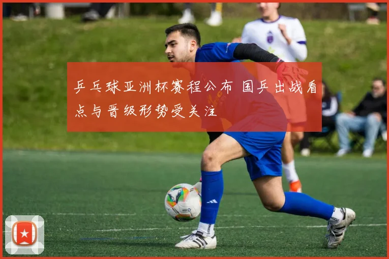 乒乓球亚洲杯赛程公布 国乒出战看点与晋级形势受关注