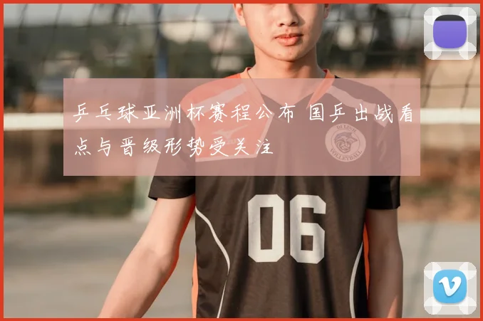 乒乓球亚洲杯赛程公布 国乒出战看点与晋级形势受关注