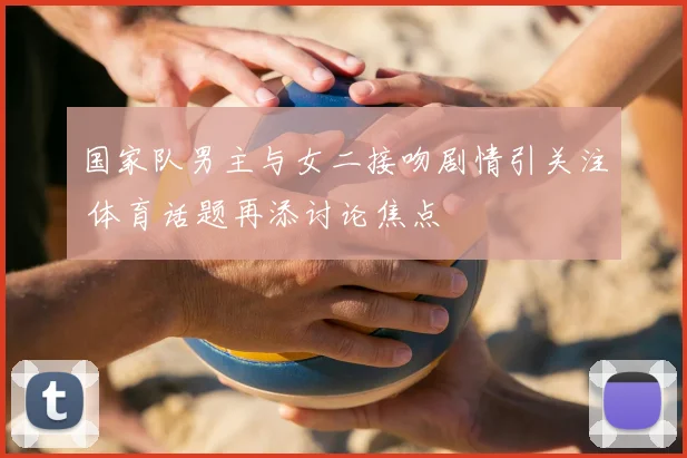 国家队男主与女二接吻剧情引关注 体育话题再添讨论焦点