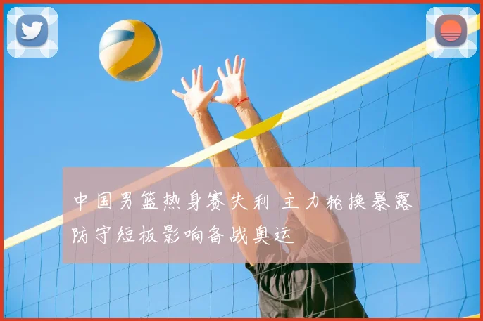 中国男篮热身赛失利 主力轮换暴露防守短板影响备战奥运