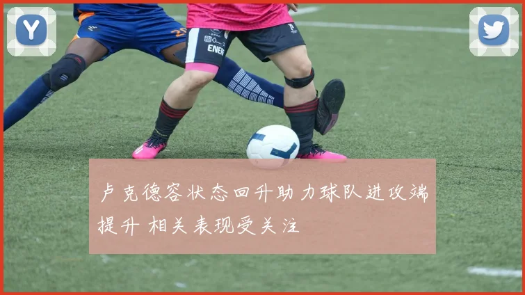 卢克德容状态回升助力球队进攻端提升 相关表现受关注
