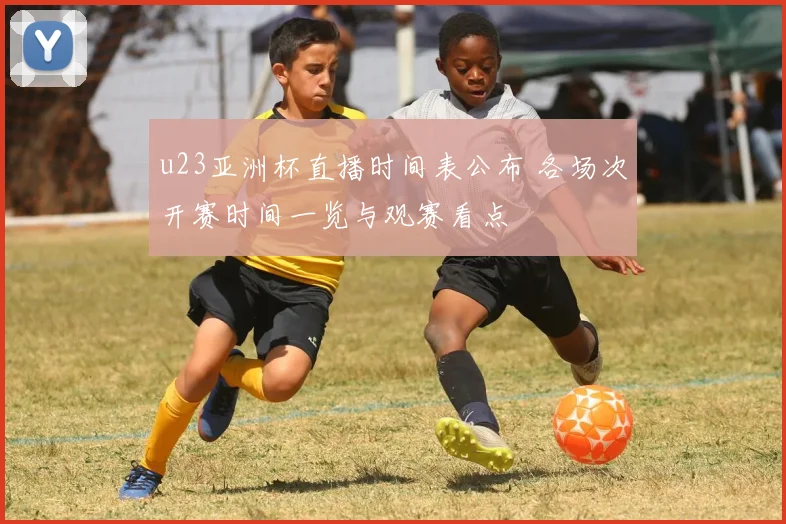 u23亚洲杯直播时间表公布 各场次开赛时间一览与观赛看点