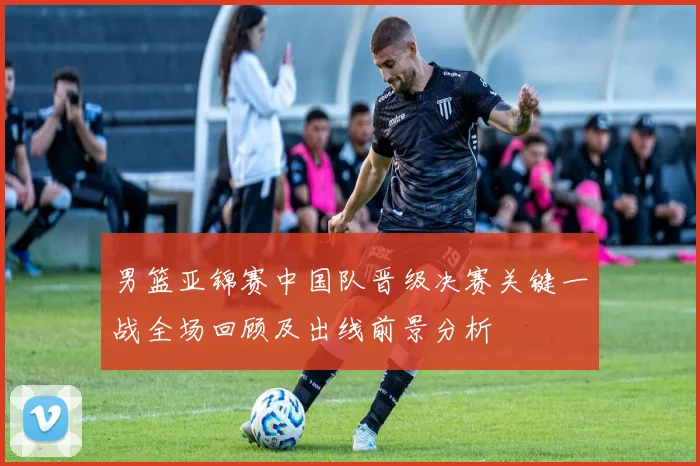 男篮亚锦赛中国队晋级决赛关键一战全场回顾及出线前景分析