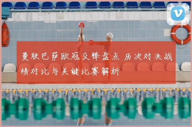 曼联巴萨欧冠交锋盘点 历次对决战绩对比与关键比赛解析