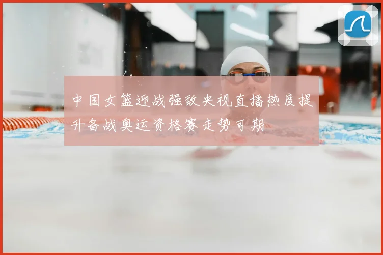 中国女篮迎战强敌央视直播热度提升备战奥运资格赛走势可期