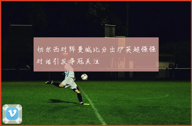 切尔西对阵曼城比分出炉英超强强对话引发争冠关注