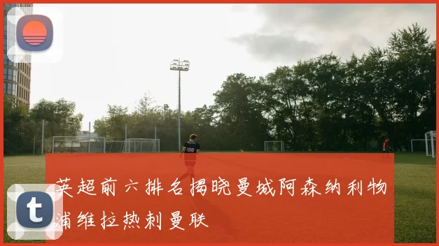 英超前六排名揭晓曼城阿森纳利物浦维拉热刺曼联