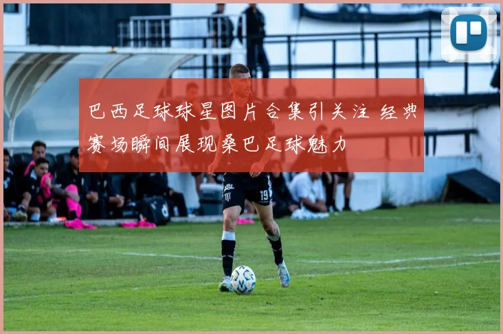 巴西足球球星图片合集引关注 经典赛场瞬间展现桑巴足球魅力