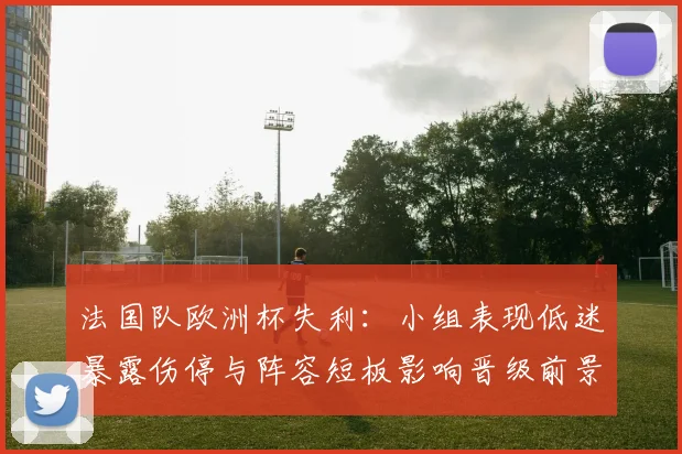 法国队欧洲杯失利：小组表现低迷暴露伤停与阵容短板影响晋级前景
