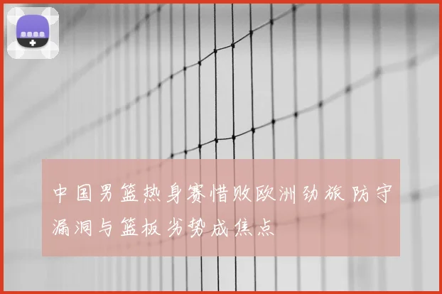 中国男篮热身赛惜败欧洲劲旅 防守漏洞与篮板劣势成焦点