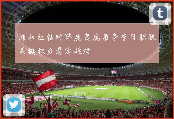 浦和红钻对阵鹿岛鹿角争夺日职联关键积分悬念延续