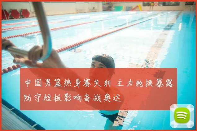 中国男篮热身赛失利 主力轮换暴露防守短板影响备战奥运