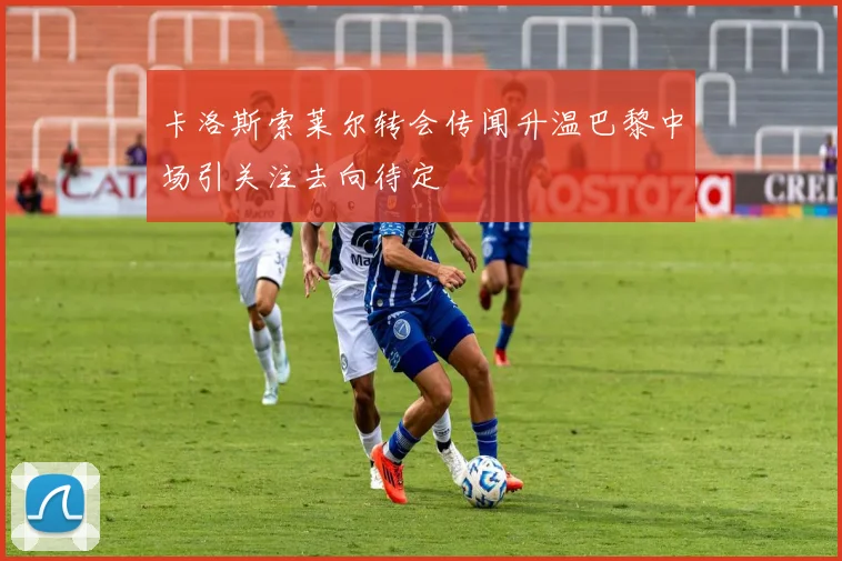 卡洛斯索莱尔转会传闻升温巴黎中场引关注去向待定