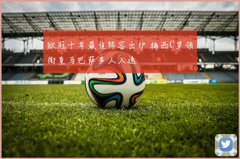 欧冠十年最佳阵容出炉 梅西C罗领衔皇马巴萨多人入选