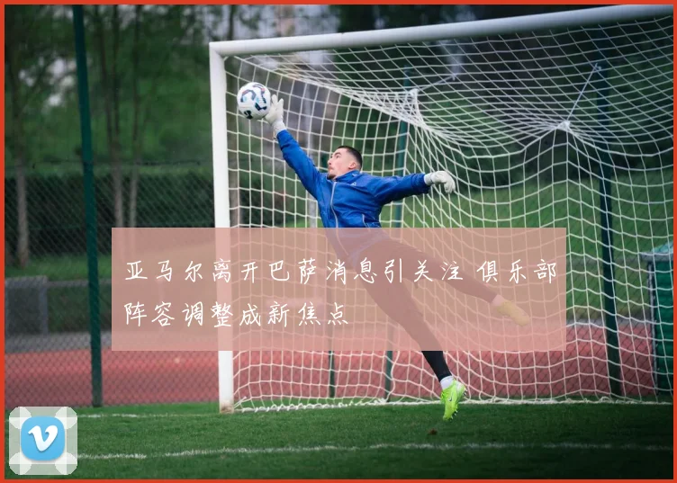 亚马尔离开巴萨消息引关注 俱乐部阵容调整成新焦点