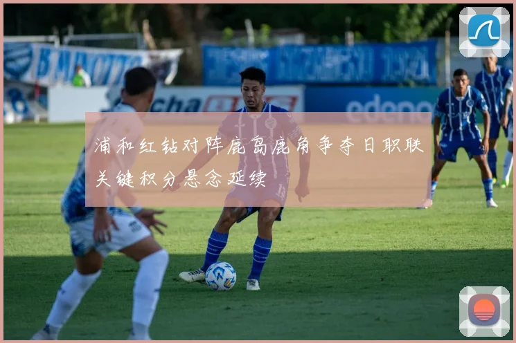 浦和红钻对阵鹿岛鹿角争夺日职联关键积分悬念延续
