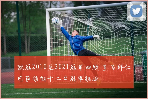 欧冠2010至2021冠军回顾 皇马拜仁巴萨领衔十二年冠军轨迹