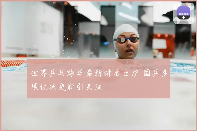 世界乒乓球单最新排名出炉 国乒多项位次更新引关注