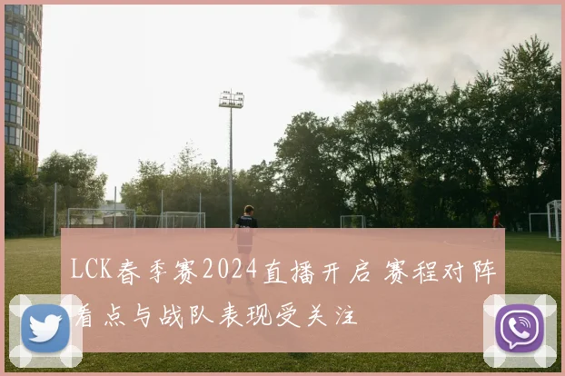 LCK春季赛2024直播开启 赛程对阵看点与战队表现受关注