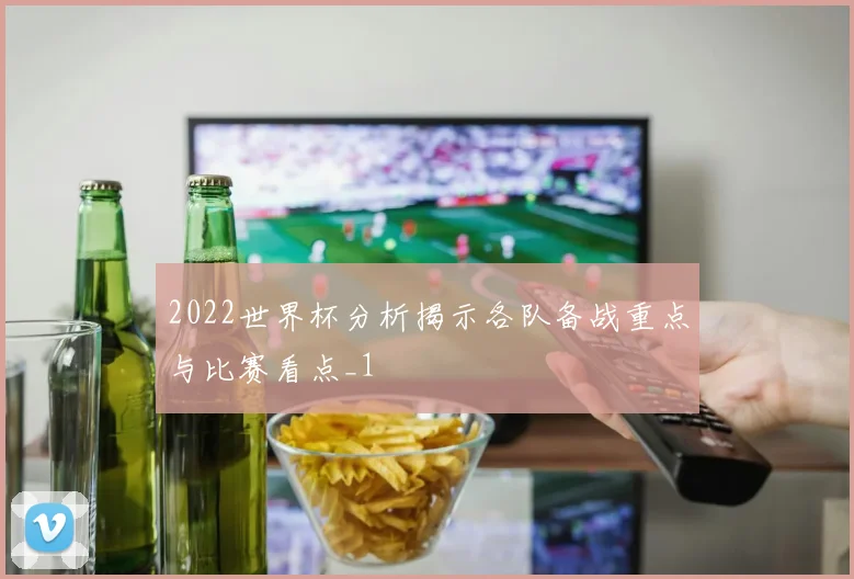 2022世界杯分析揭示各队备战重点与比赛看点_1