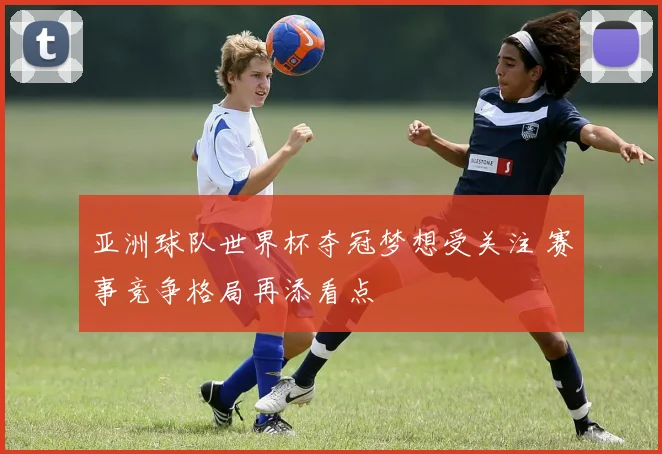亚洲球队世界杯夺冠梦想受关注 赛事竞争格局再添看点