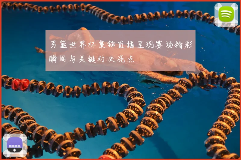 男篮世界杯集锦直播呈现赛场精彩瞬间与关键对决亮点