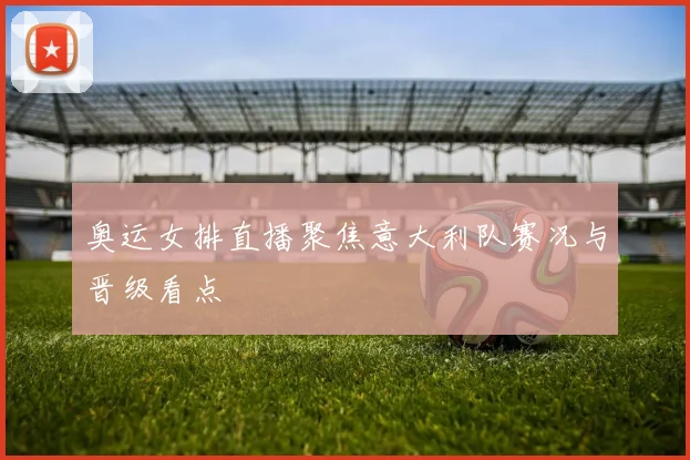 奥运女排直播聚焦意大利队赛况与晋级看点