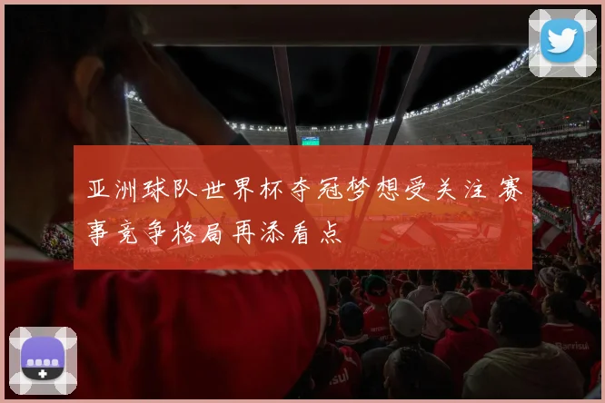 亚洲球队世界杯夺冠梦想受关注 赛事竞争格局再添看点