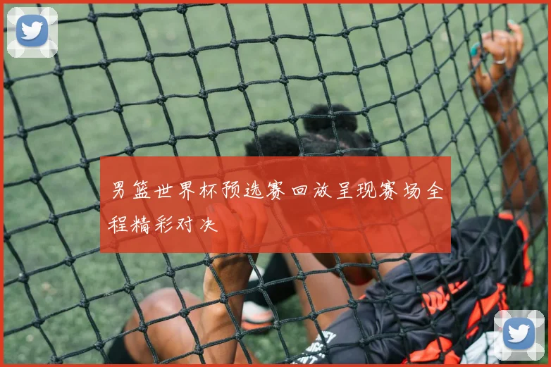 男篮世界杯预选赛回放呈现赛场全程精彩对决